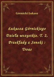 : Łukasza Górnickiego Dzieła wszystkie. T. 2, Przekłady z Seneki : Troas - ebook